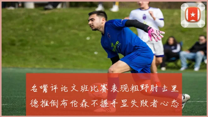 名嘴评论文班比赛表现粗野肘击里德推倒布伦森不握手显失败者心态