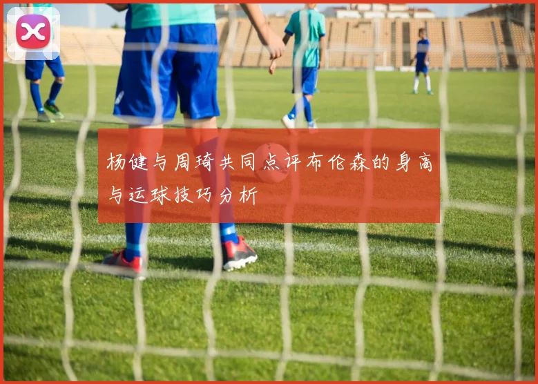 杨健与周琦共同点评布伦森的身高与运球技巧分析