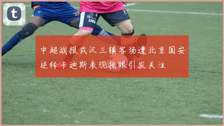 中超战报武汉三镇客场遭北京国安逆转卡迪斯表现抢眼引发关注