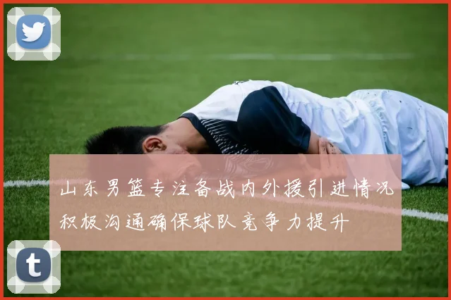 山东男篮专注备战内外援引进情况积极沟通确保球队竞争力提升