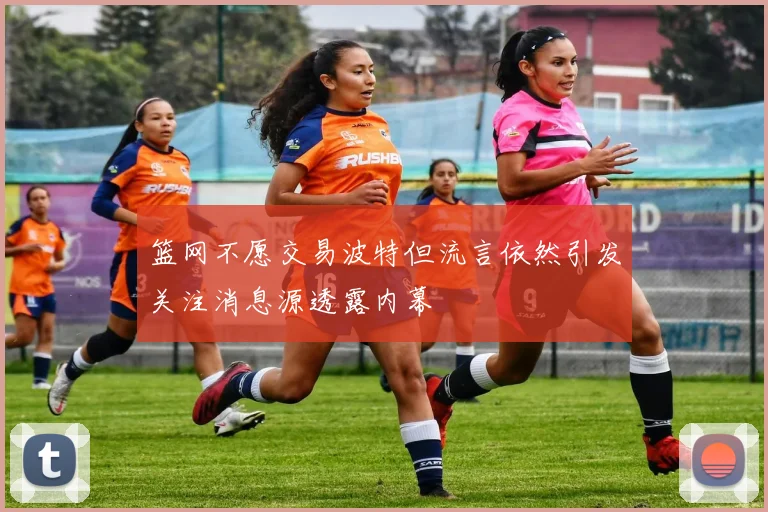 篮网不愿交易波特但流言依然引发关注消息源透露内幕