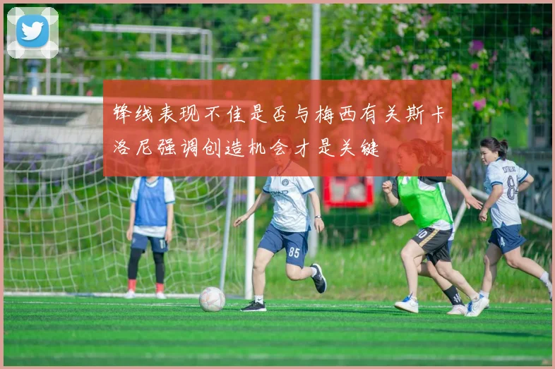锋线表现不佳是否与梅西有关斯卡洛尼强调创造机会才是关键