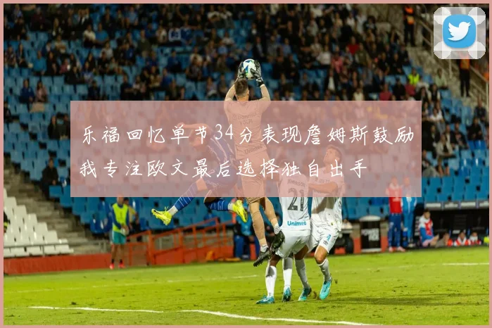 乐福回忆单节34分表现詹姆斯鼓励我专注欧文最后选择独自出手