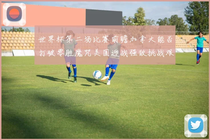 世界杯第二场比赛前瞻加拿大能否打破零胜魔咒美国迎战强敌挑战艰巨