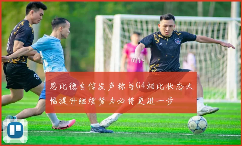 恩比德自信发声称与G4相比状态大幅提升继续努力必将更进一步