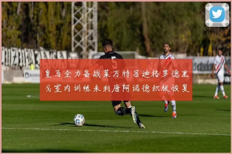 皇马全力备战莱万特吕迪格罗德里戈室内训练米利唐阿诺德积极恢复状态
