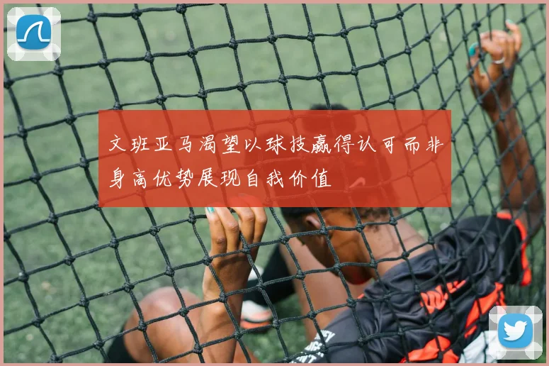 文班亚马渴望以球技赢得认可而非身高优势展现自我价值
