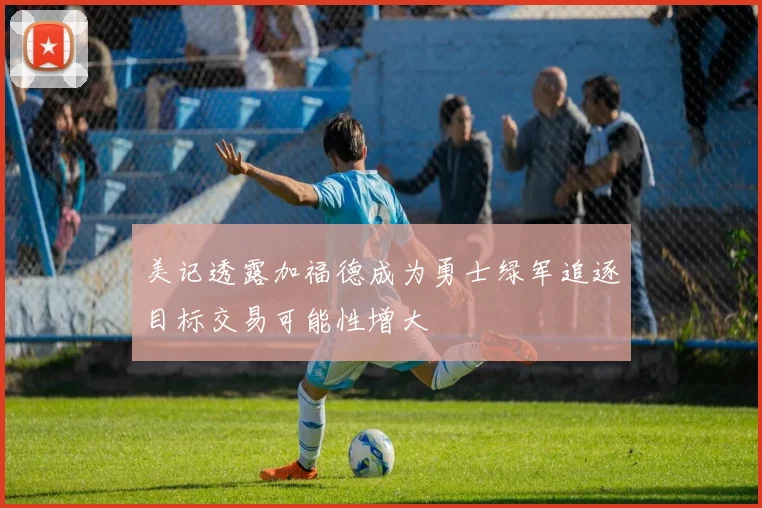 美记透露加福德成为勇士绿军追逐目标交易可能性增大