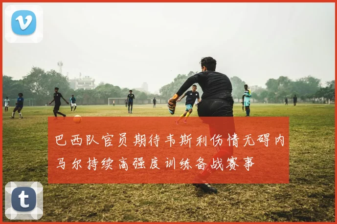 巴西队官员期待韦斯利伤情无碍内马尔持续高强度训练备战赛事