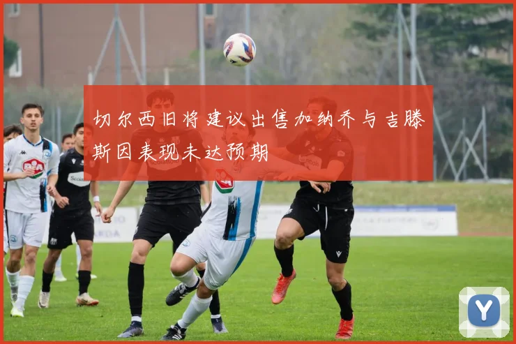 切尔西旧将建议出售加纳乔与吉滕斯因表现未达预期