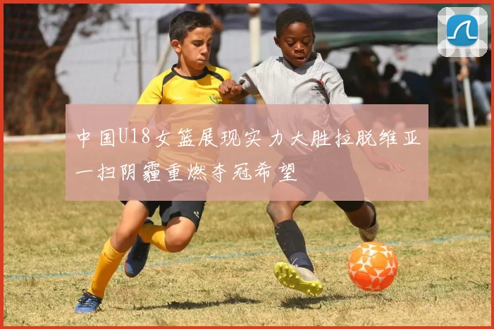 中国U18女篮展现实力大胜拉脱维亚一扫阴霾重燃夺冠希望