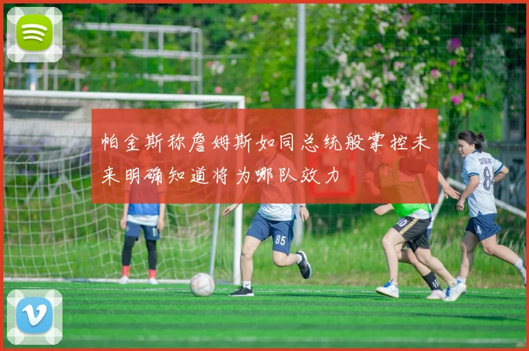 帕金斯称詹姆斯如同总统般掌控未来明确知道将为哪队效力