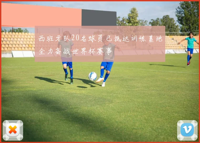 西班牙队20名球员已抵达训练基地全力备战世界杯赛事