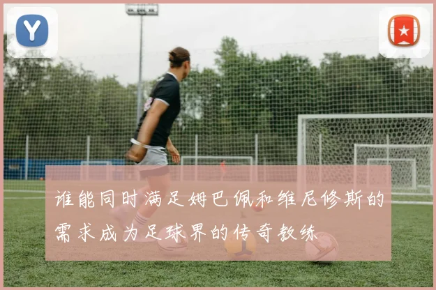 谁能同时满足姆巴佩和维尼修斯的需求成为足球界的传奇教练