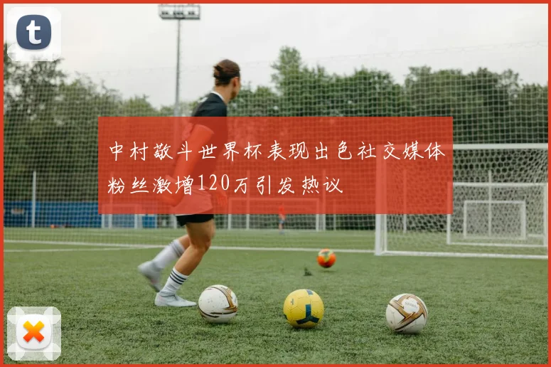 中村敬斗世界杯表现出色社交媒体粉丝激增120万引发热议