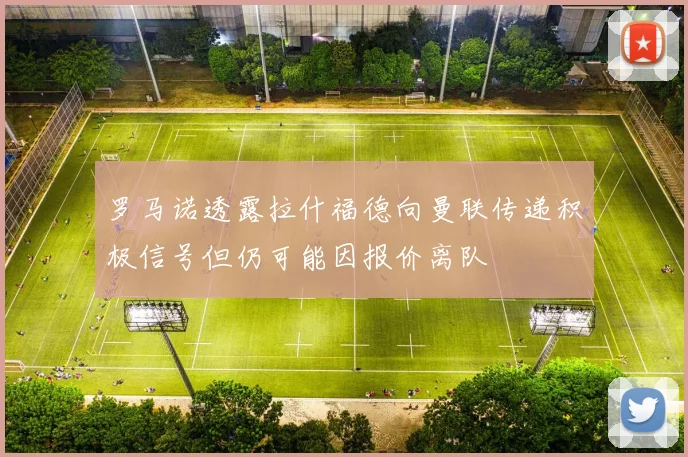 罗马诺透露拉什福德向曼联传递积极信号但仍可能因报价离队