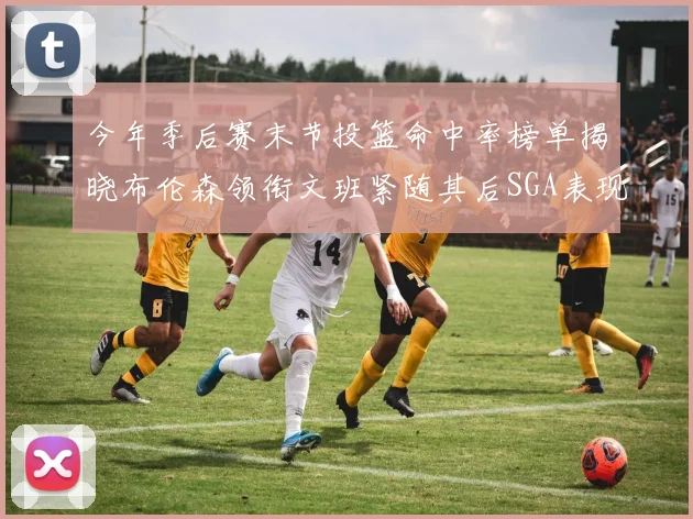 今年季后赛末节投篮命中率榜单揭晓布伦森领衔文班紧随其后SGA表现不俗