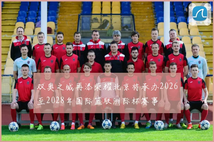 双奥之城再添荣耀北京将承办2026至2028年国际篮联洲际杯赛事