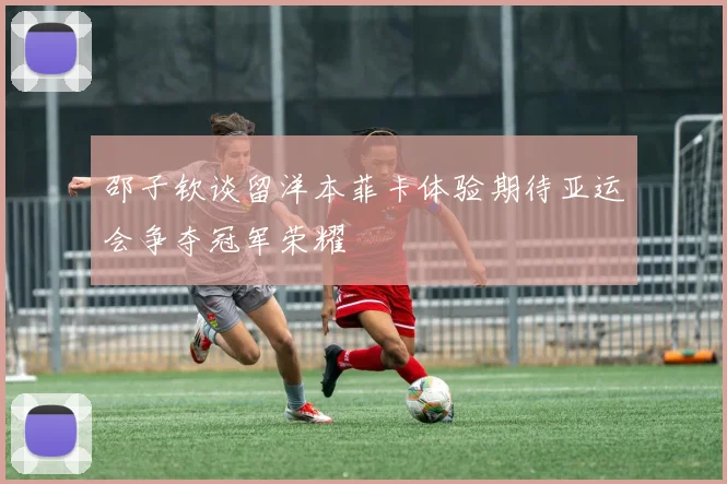 邵子钦谈留洋本菲卡体验期待亚运会争夺冠军荣耀
